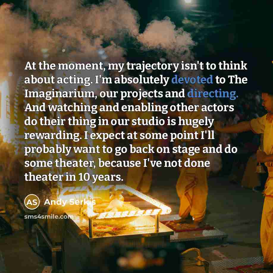 “At the moment, my trajectory isn't to think about acting. I'm absolutely devoted to The Imaginarium, our projects and directing. And watching and enabling other actors do their thing in our studio is hugely rewarding. I expect at some point I'll probably want to go back on stage and do some…” quote by Andy Serkis