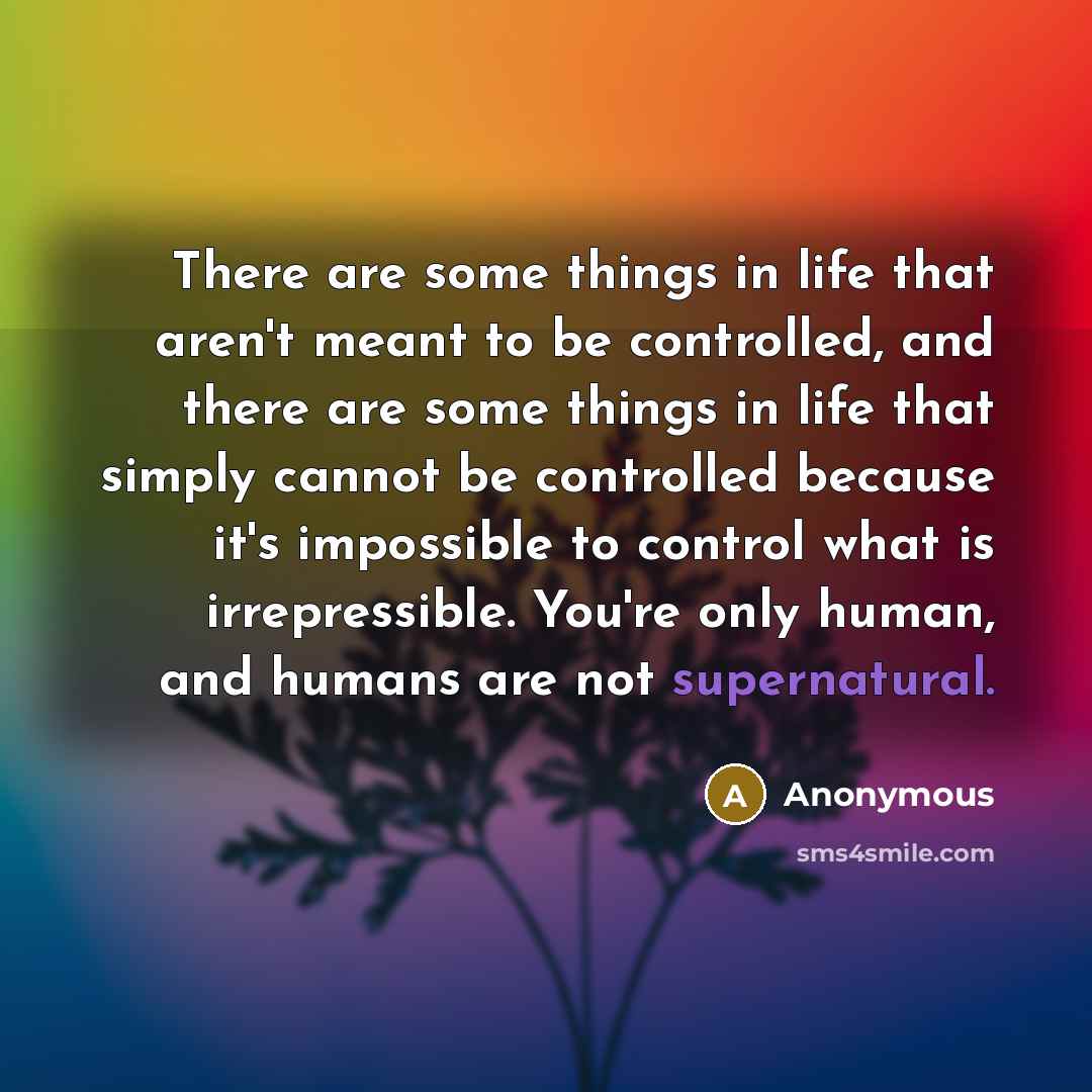 “There are some things in life that aren't meant to be controlled, and there are some things in life that simply cannot be controlled because it's impossible to control what is irrepressible. You're only human, and humans are not supernatural.” quote by Anonymous