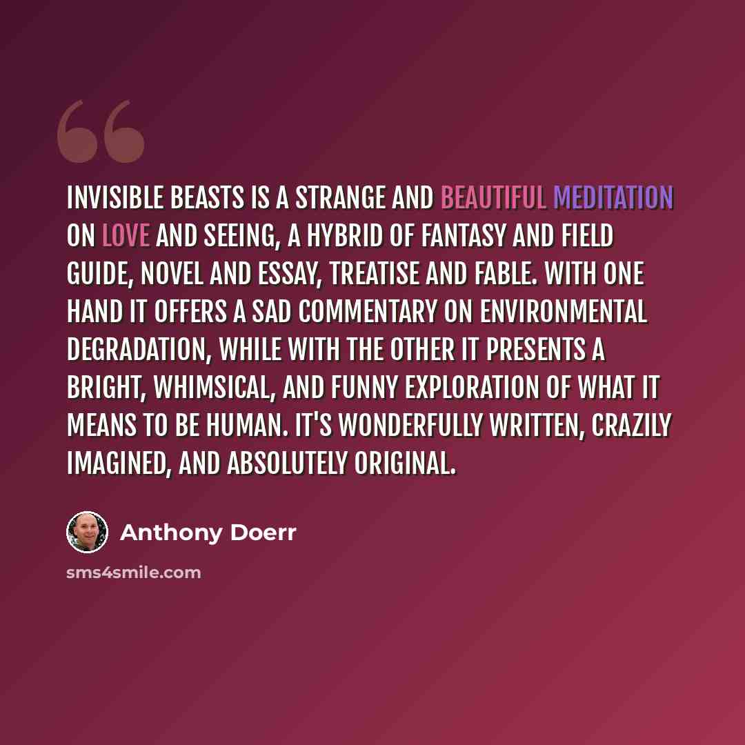 “Invisible Beasts is a strange and beautiful meditation on love and seeing, a hybrid of fantasy and field guide, novel and essay, treatise and fable. With one hand it offers a sad commentary on environmental degradation, while with the other it presents a bright, whimsical, and funny exploration of…” quote by Anthony Doerr