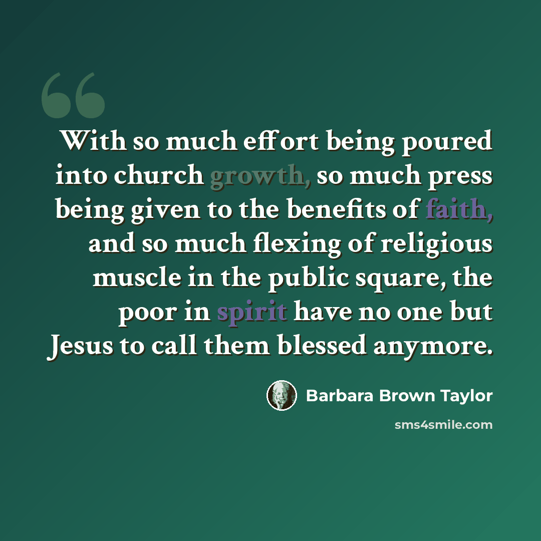 “With so much effort being poured into church growth, so much press being given to the benefits of faith, and so much flexing of religious muscle in the public square, the poor in spirit have no one but Jesus to call them blessed anymore.” quote by Barbara Brown Taylor