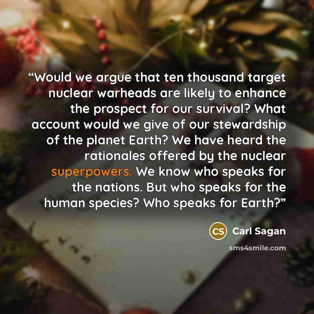 “Would we argue that ten thousand target nuclear warheads are likely to enhance the prospect for our survival? What account would we give of our stewardship of the planet Earth? We have heard the rationales offered by the nuclear superpowers. We know who speaks for the nations. But who speaks for…” quote by Carl Sagan
