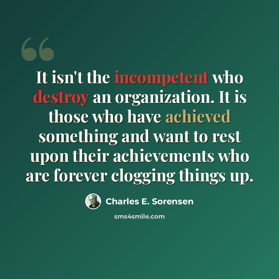 “It isn't the incompetent who destroy an organization. It is those who have achieved something and want to rest upon their achievements who are forever clogging things up.” quote by Charles E. Sorensen