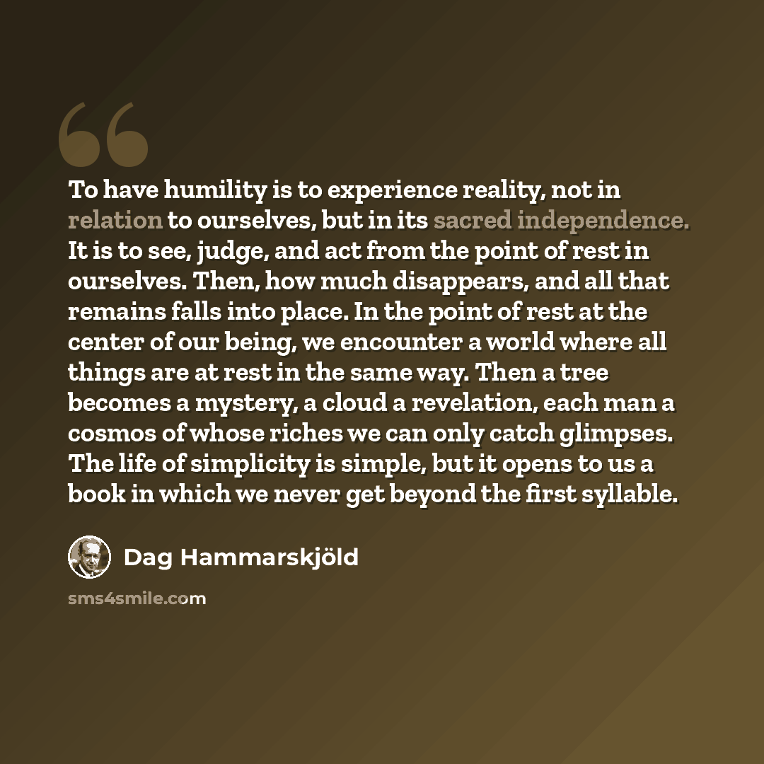 “To have humility is to experience reality, not in relation to ourselves, but in its sacred independence. It is to see, judge, and act from the point of rest in ourselves. Then, how much disappears, and all that remains falls into place. In the point of rest at the center of our being, we encounter…” quote by Dag Hammarskjold