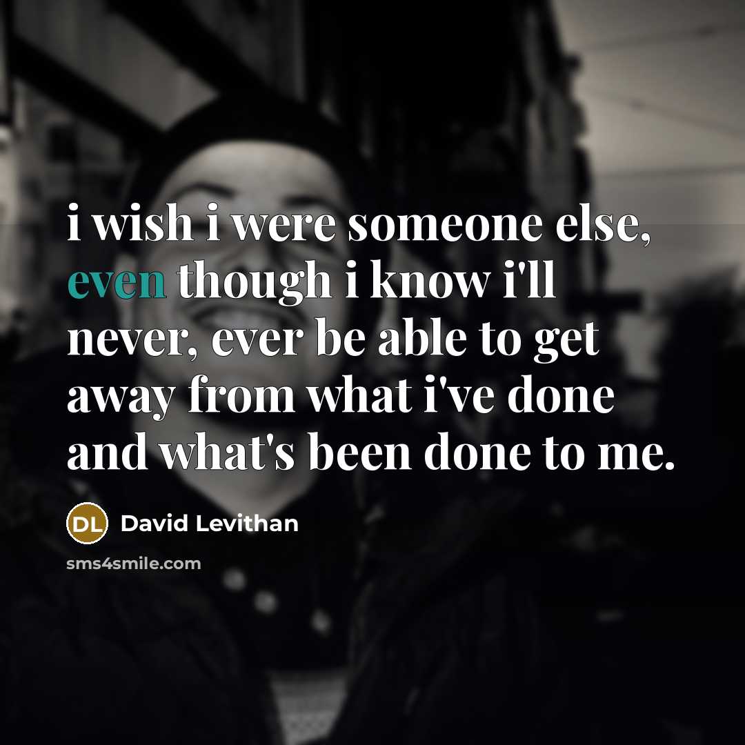 “i wish i were someone else, even though i know i'll never, ever be able to get away from what i've done and what's been done to me.” quote by David Levithan