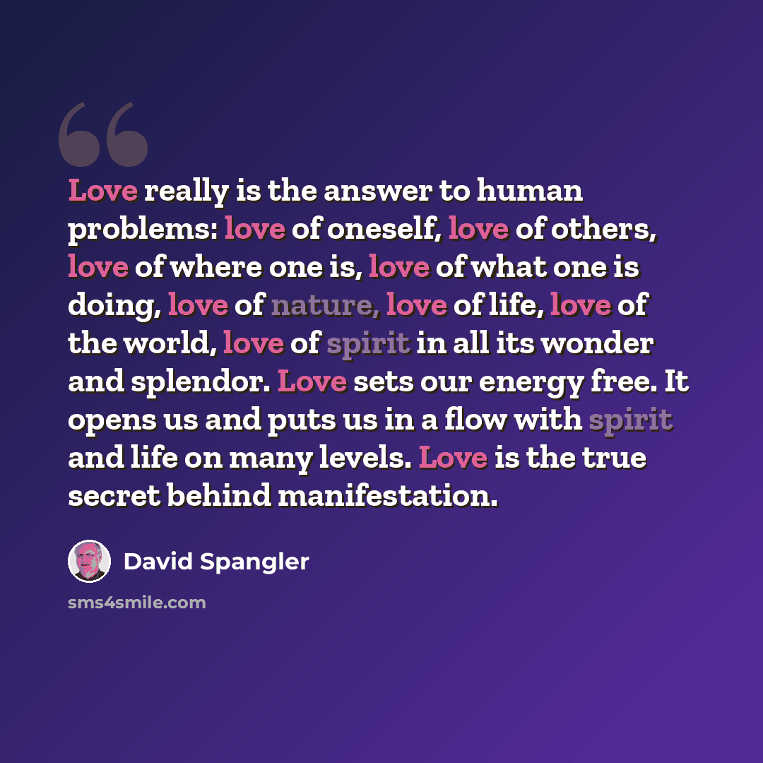 “Love really is the answer to human problems: love of oneself, love of others, love of where one is, love of what one is doing, love of nature, love of life, love of the world, love of spirit in all its wonder and splendor. Love sets our energy free. It opens us and puts us in a flow with spirit…” quote by David Spangler