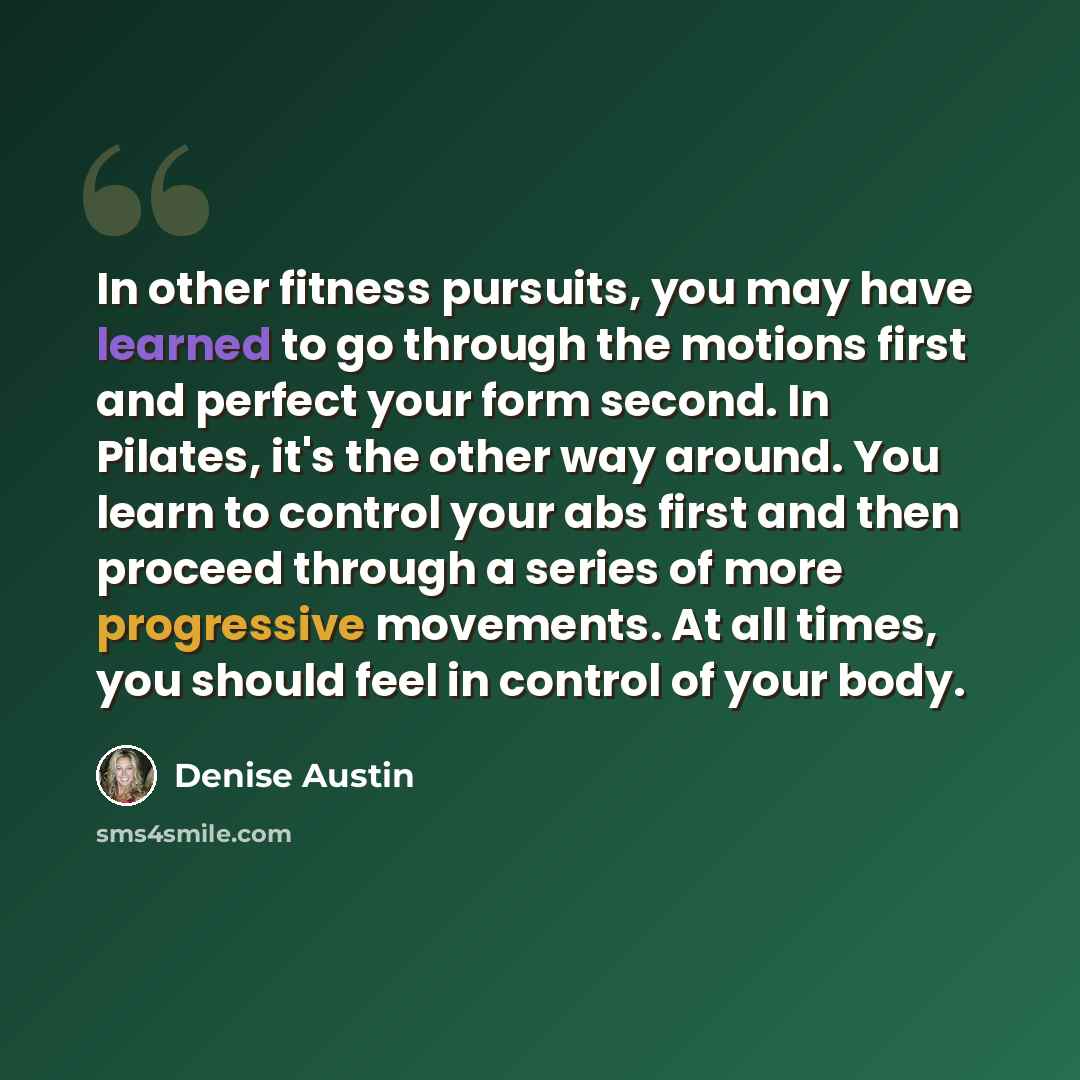 “In other fitness pursuits, you may have learned to go through the motions first and perfect your form second. In Pilates, it's the other way around. You learn to control your abs first and then proceed through a series of more progressive movements. At all times, you should feel in control of your…” quote by Denise Austin