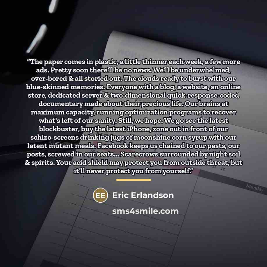 “The paper comes in plastic, a little thinner each week, a few more ads. Pretty soon there'll be no news. We'll be underwhelmed, over-bored & all storied out. The clouds ready to burst with our blue-skinned memories. Everyone with a blog, a website, an online store, dedicated server &…” quote by Eric Erlandson