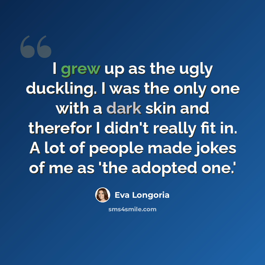 “I grew up as the ugly duckling. I was the only one with a dark skin and therefor I didn't really fit in. A lot of people made jokes of me as 'the adopted one.'” quote by Eva Longoria