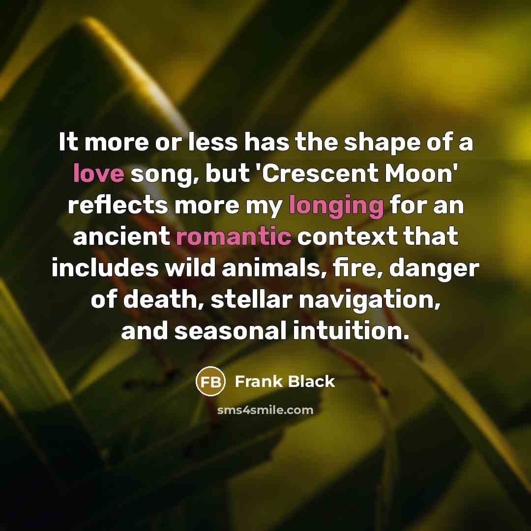“It more or less has the shape of a love song, but 'Crescent Moon' reflects more my longing for an ancient romantic context that includes wild animals, fire, danger of death, stellar navigation, and seasonal intuition.” quote by Frank Black