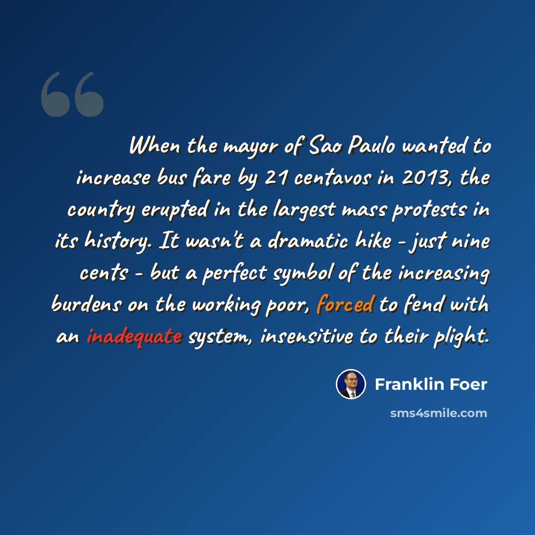“When the mayor of Sao Paulo wanted to increase bus fare by 21 centavos in 2013, the country erupted in the largest mass protests in its history. It wasn't a dramatic hike - just nine cents - but a perfect symbol of the increasing burdens on the working poor, forced to fend with an inadequate…” quote by Franklin Foer