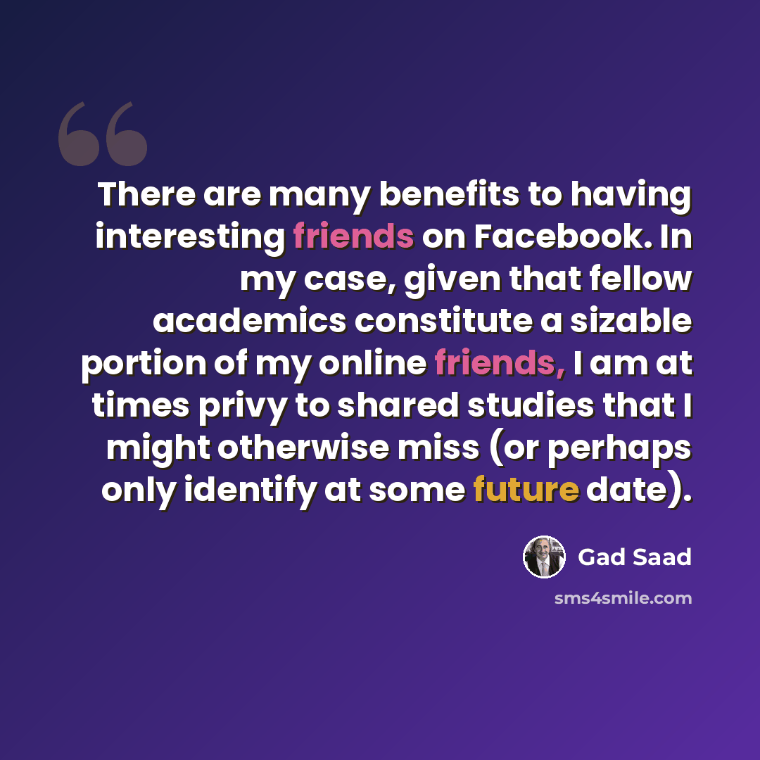 “There are many benefits to having interesting friends on Facebook. In my case, given that fellow academics constitute a sizable portion of my online friends, I am at times privy to shared studies that I might otherwise miss (or perhaps only identify at some future date).” quote by Gad Saad