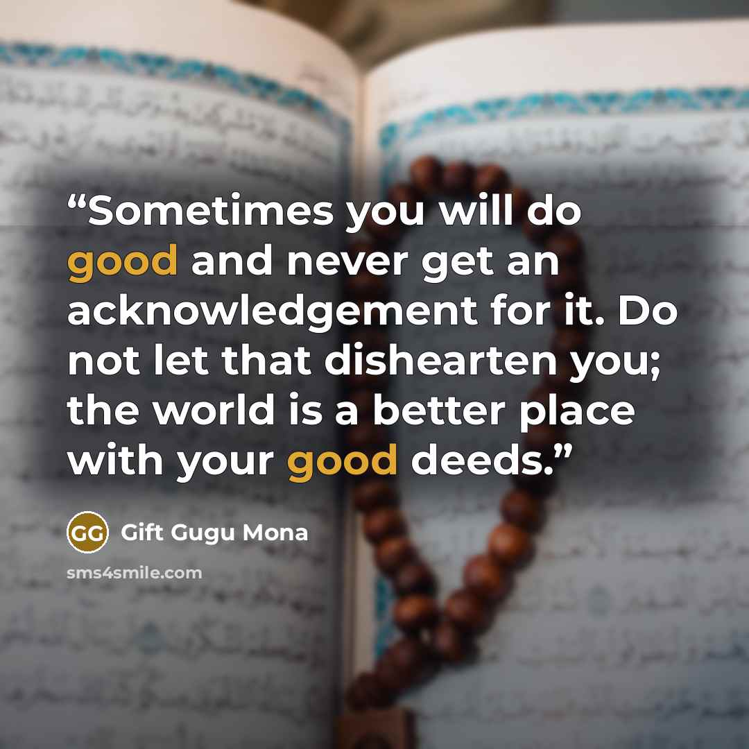 “Sometimes you will do good and never get an acknowledgement for it. Do not let that dishearten you; the world is a better place with your good deeds.” quote by Gift Gugu Mona