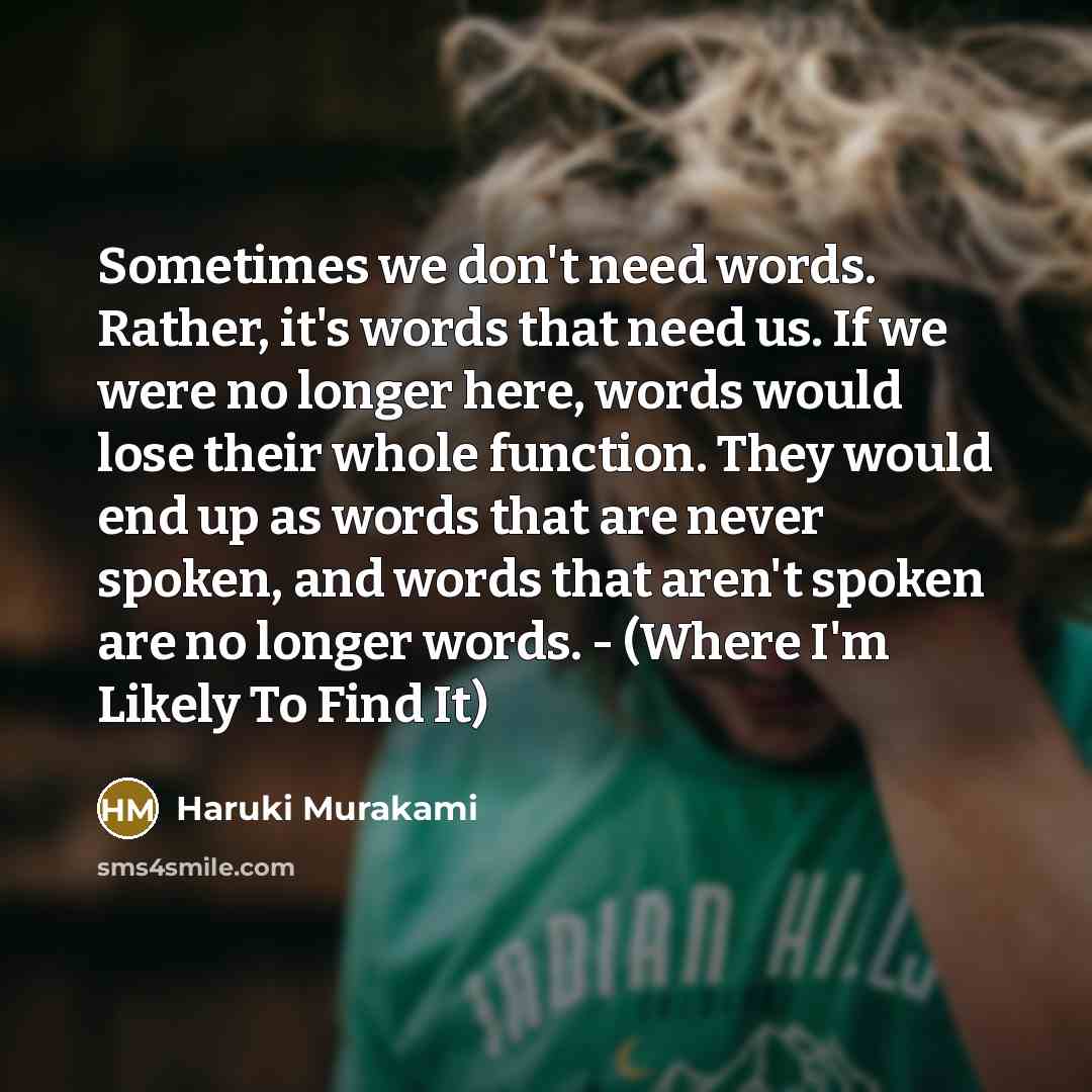 “Sometimes we don't need words. Rather, it's words that need us. If we were no longer here, words would lose their whole function. They would end up as words that are never spoken, and words that aren't spoken are no longer words. - (Where I'm Likely To Find It)” quote by Haruki Murakami
