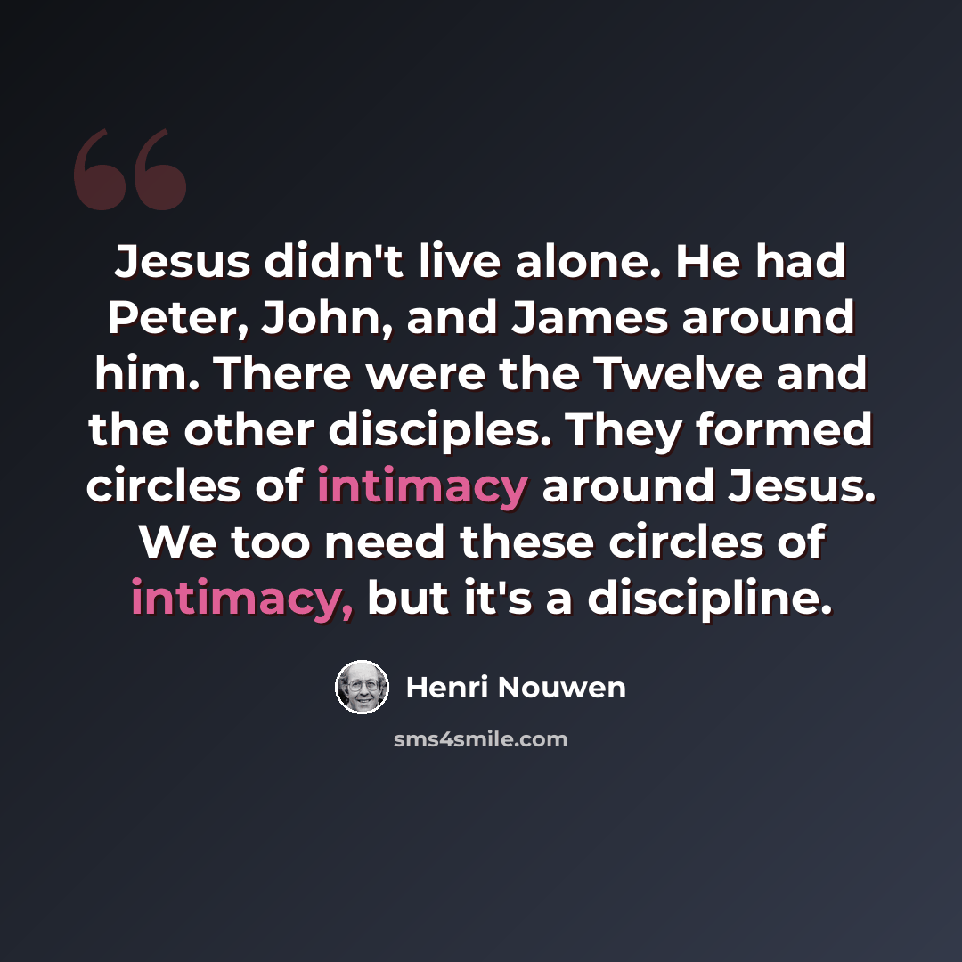 “Jesus didn't live alone. He had Peter, John, and James around him. There were the Twelve and the other disciples. They formed circles of intimacy around Jesus. We too need these circles of intimacy, but it's a discipline.” quote by Henri Nouwen