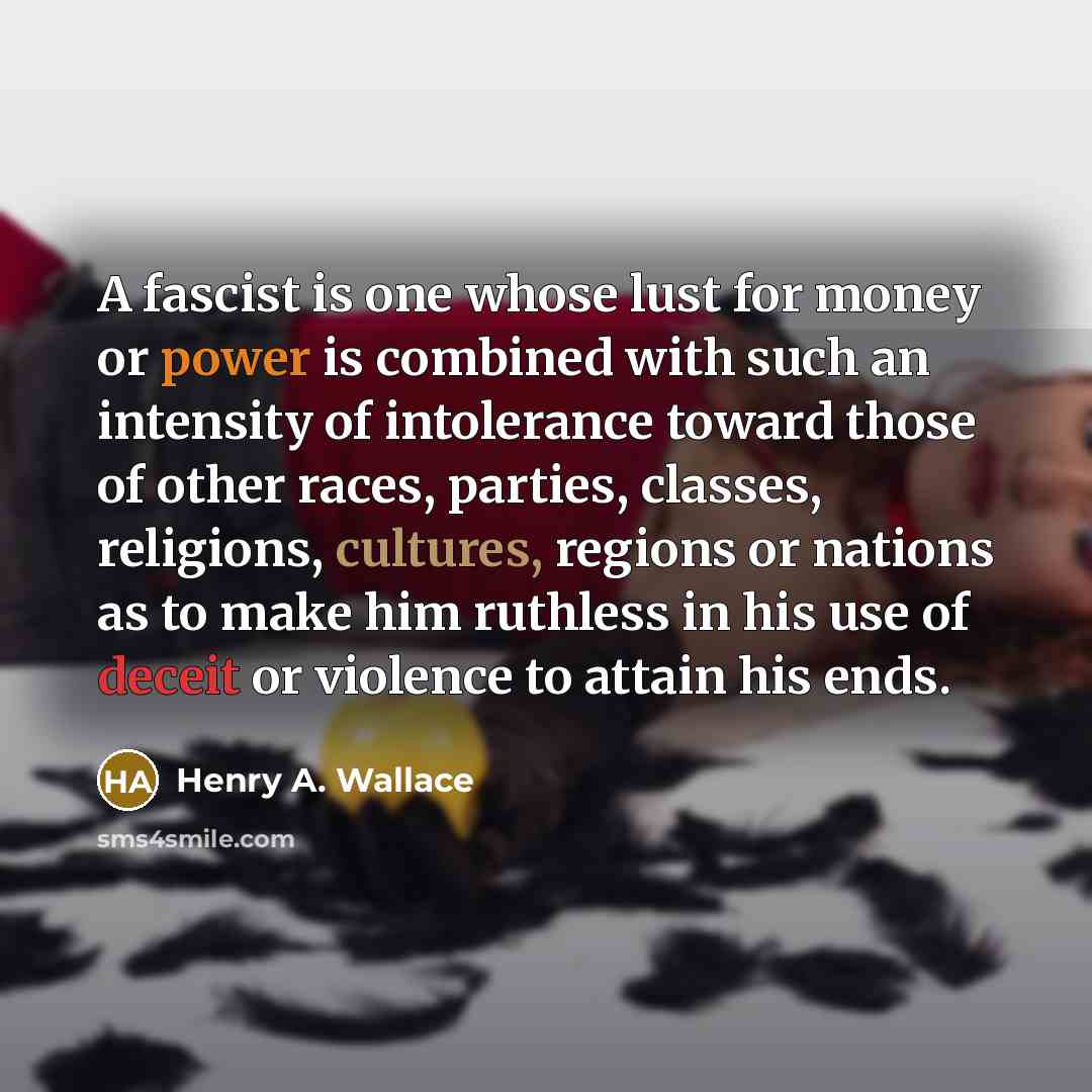 “A fascist is one whose lust for money or power is combined with such an intensity of intolerance toward those of other races, parties, classes, religions, cultures, regions or nations as to make him ruthless in his use of deceit or violence to attain his ends.” quote by Henry A. Wallace