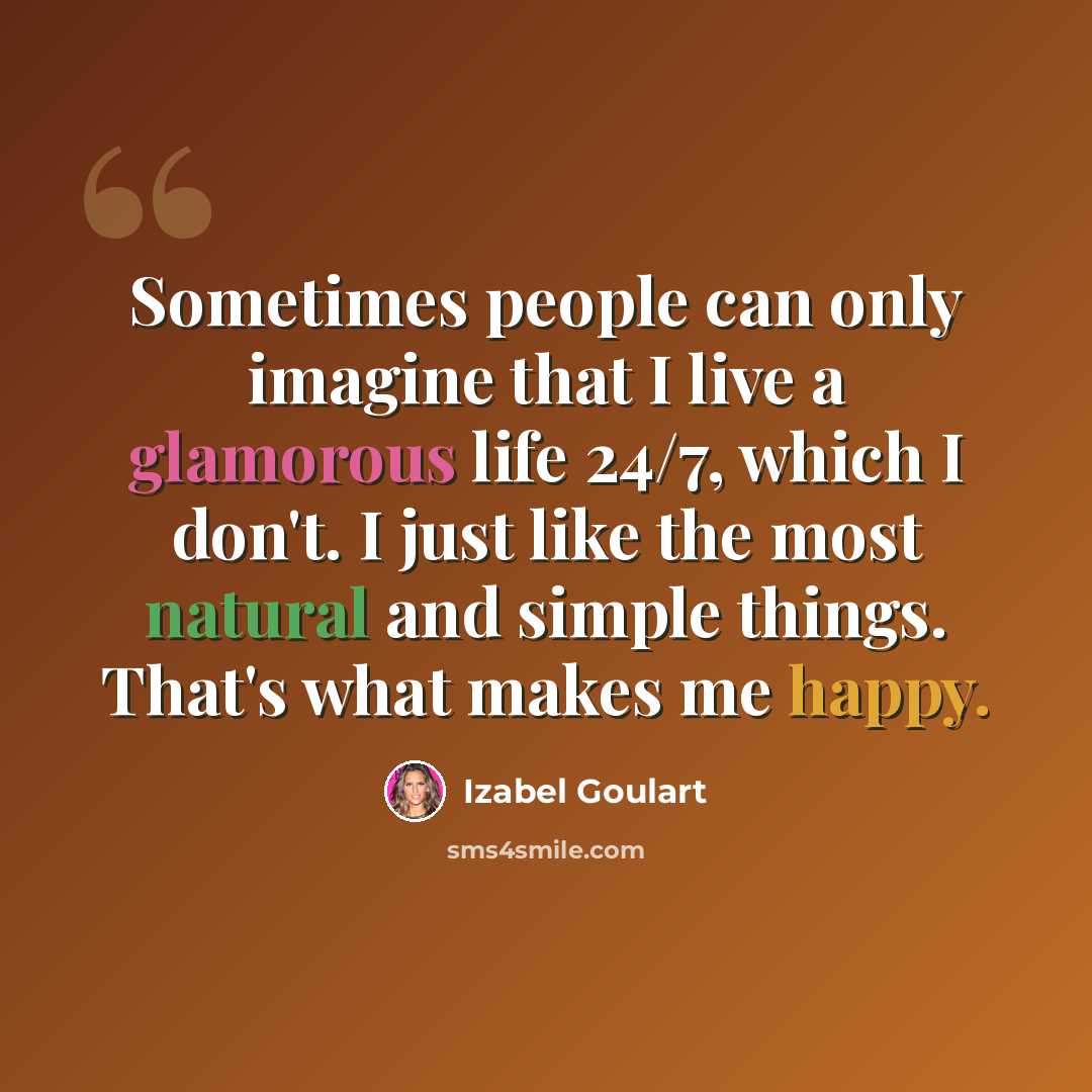 “Sometimes people can only imagine that I live a glamorous life 24/7, which I don't. I just like the most natural and simple things. That's what makes me happy.” quote by Izabel Goulart