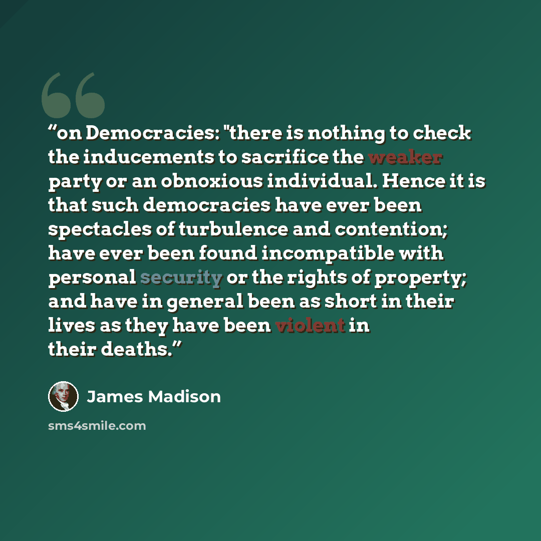 “on Democracies: "there is nothing to check the inducements to sacrifice the weaker party or an obnoxious individual. Hence it is that such democracies have ever been spectacles of turbulence and contention; have ever been found incompatible with personal security or the rights of property; and…” quote by James Madison