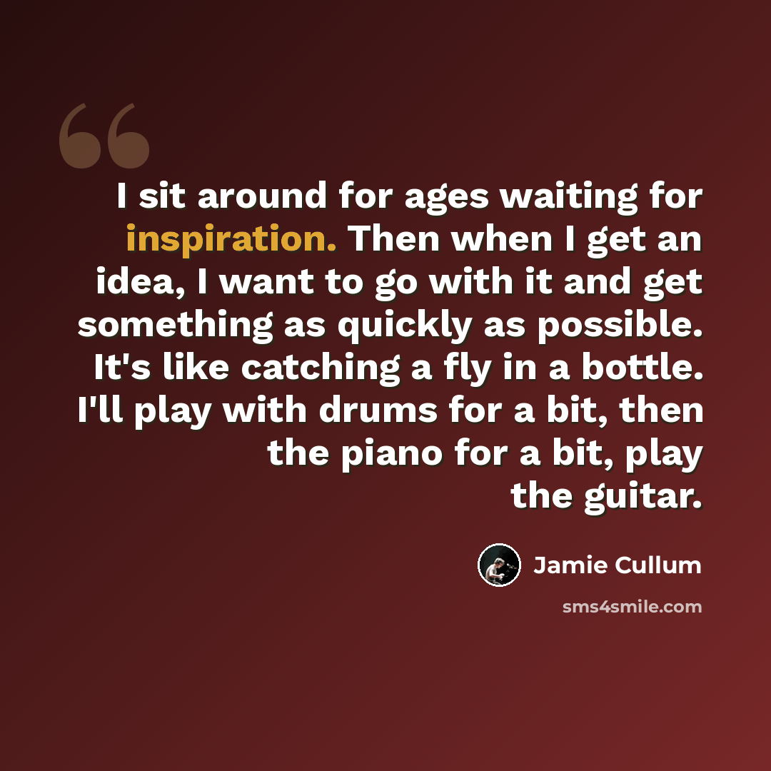 “I sit around for ages waiting for inspiration. Then when I get an idea, I want to go with it and get something as quickly as possible. It's like catching a fly in a bottle. I'll play with drums for a bit, then the piano for a bit, play the guitar.” quote by Jamie Cullum