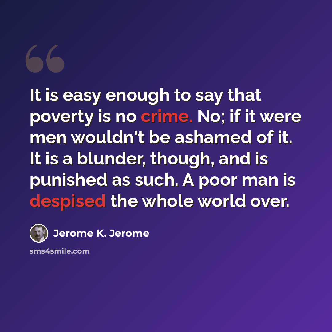 “It is easy enough to say that poverty is no crime. No; if it were men wouldn't be ashamed of it. It is a blunder, though, and is punished as such. A poor man is despised the whole world over.” quote by Jerome K. Jerome