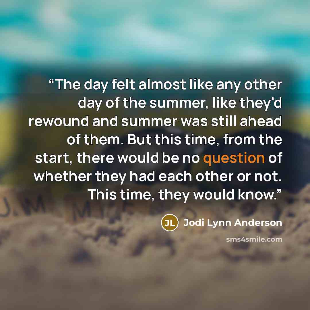 “The day felt almost like any other day of the summer, like they'd rewound and summer was still ahead of them. But this time, from the start, there would be no question of whether they had each other or not. This time, they would know.” quote by Jodi Lynn Anderson