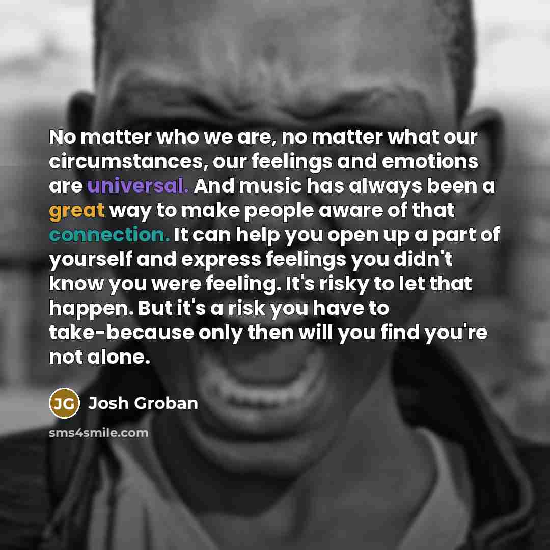 “No matter who we are, no matter what our circumstances, our feelings and emotions are universal. And music has always been a great way to make people aware of that connection. It can help you open up a part of yourself and express feelings you didn't know you were feeling. It's risky to let that…” quote by Josh Groban