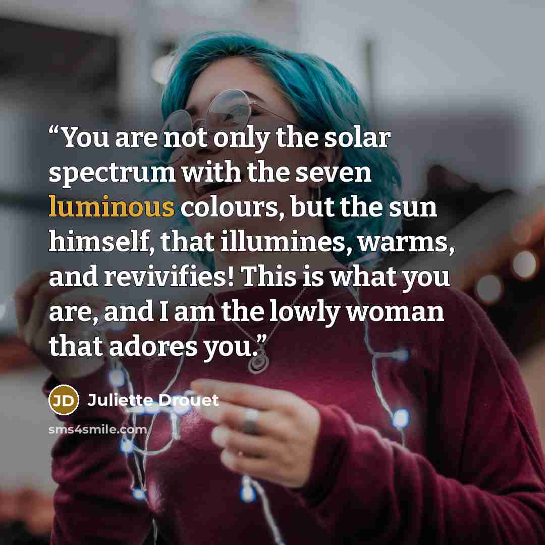 “You are not only the solar spectrum with the seven luminous colours, but the sun himself, that illumines, warms, and revivifies! This is what you are, and I am the lowly woman that adores you.” quote by Juliette Drouet
