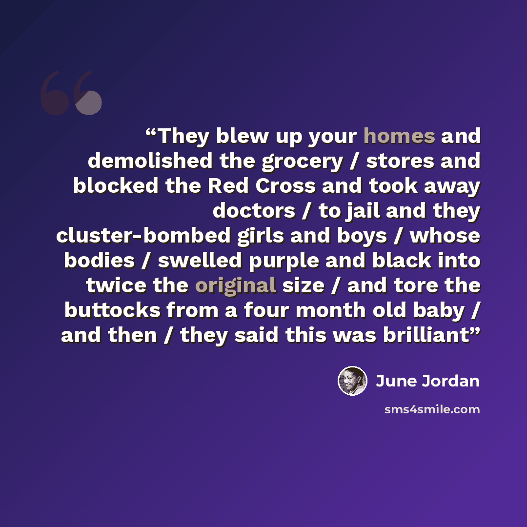 “They blew up your homes and demolished the grocery / stores and blocked the Red Cross and took away doctors / to jail and they cluster-bombed girls and boys / whose bodies / swelled purple and black into twice the original size / and tore the buttocks from a four month old baby / and then / they…” quote by June Jordan