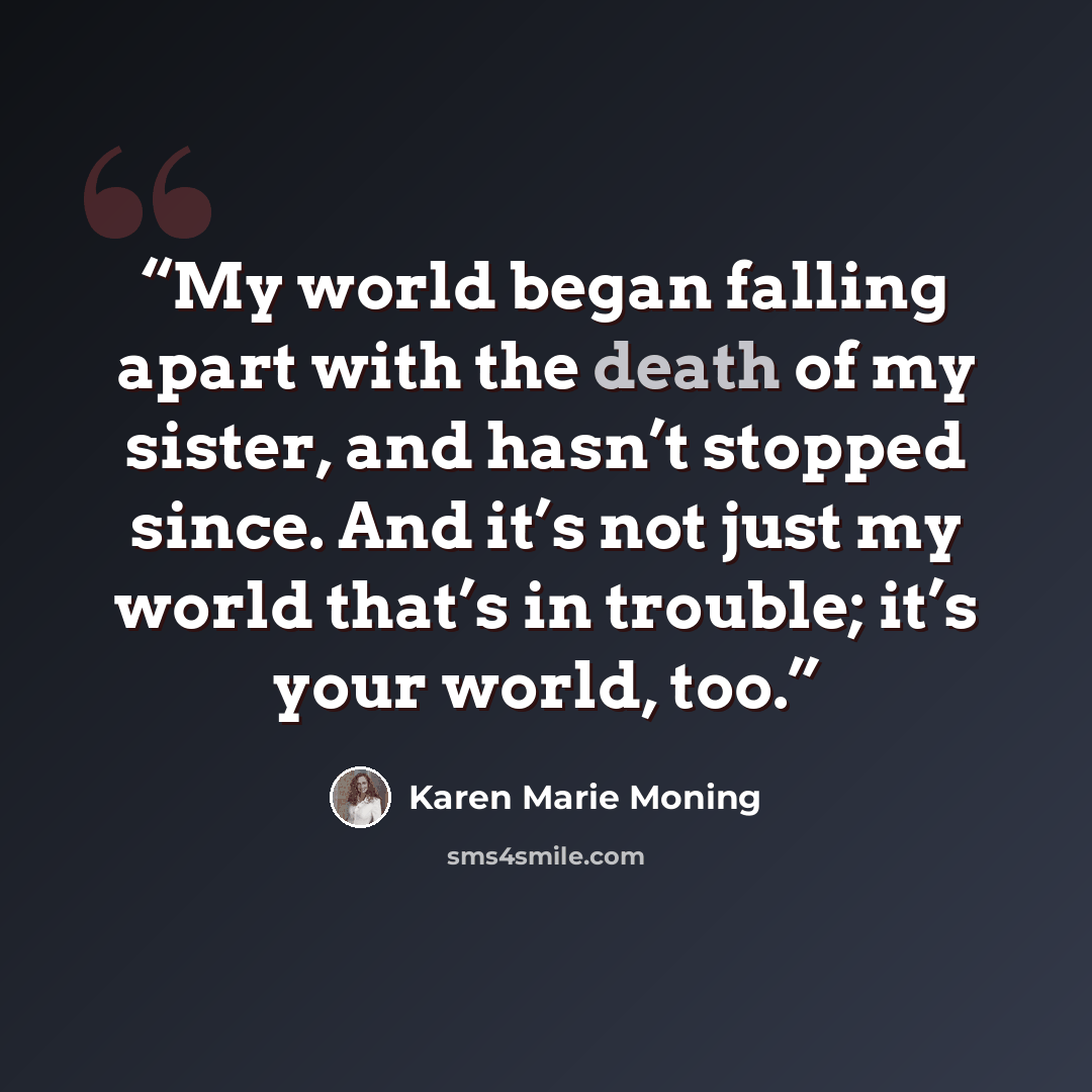 “My world began falling apart with the death of my sister, and hasn’t stopped since. And it’s not just my world that’s in trouble; it’s your world, too.” quote by Karen Marie Moning