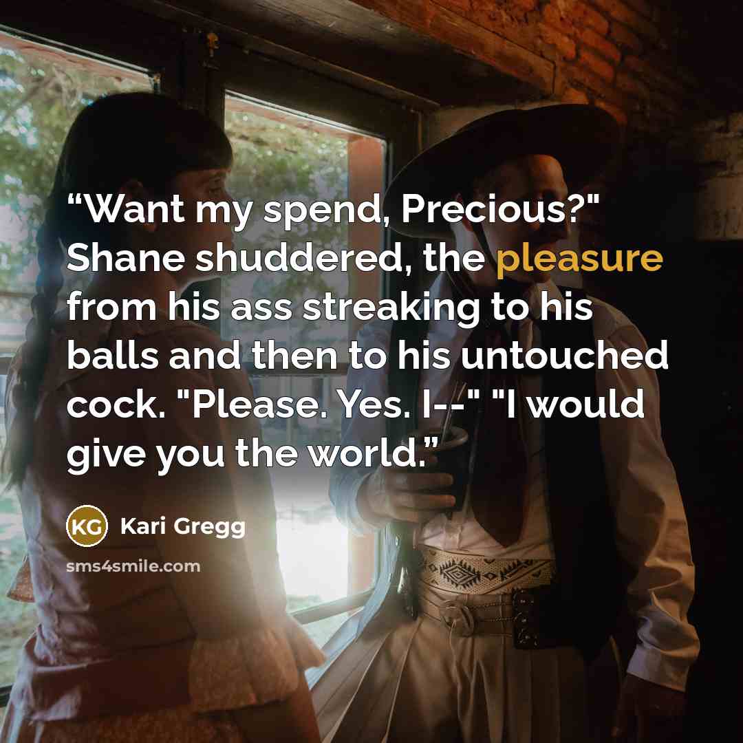 “Want my spend, Precious?" Shane shuddered, the pleasure from his ass streaking to his balls and then to his untouched cock. "Please. Yes. I--" "I would give you the world.” quote by Kari Gregg