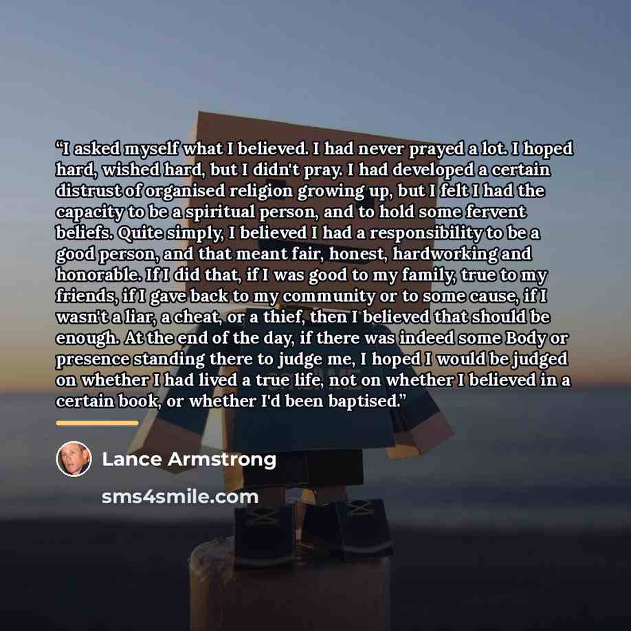 “I asked myself what I believed. I had never prayed a lot. I hoped hard, wished hard, but I didn't pray. I had developed a certain distrust of organised religion growing up, but I felt I had the capacity to be a spiritual person, and to hold some fervent beliefs. Quite simply, I believed I had a…” quote by Lance Armstrong