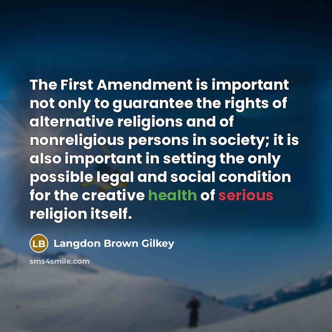 “The First Amendment is important not only to guarantee the rights of alternative religions and of nonreligious persons in society; it is also important in setting the only possible legal and social condition for the creative health of serious religion itself.” quote by Langdon Brown Gilkey