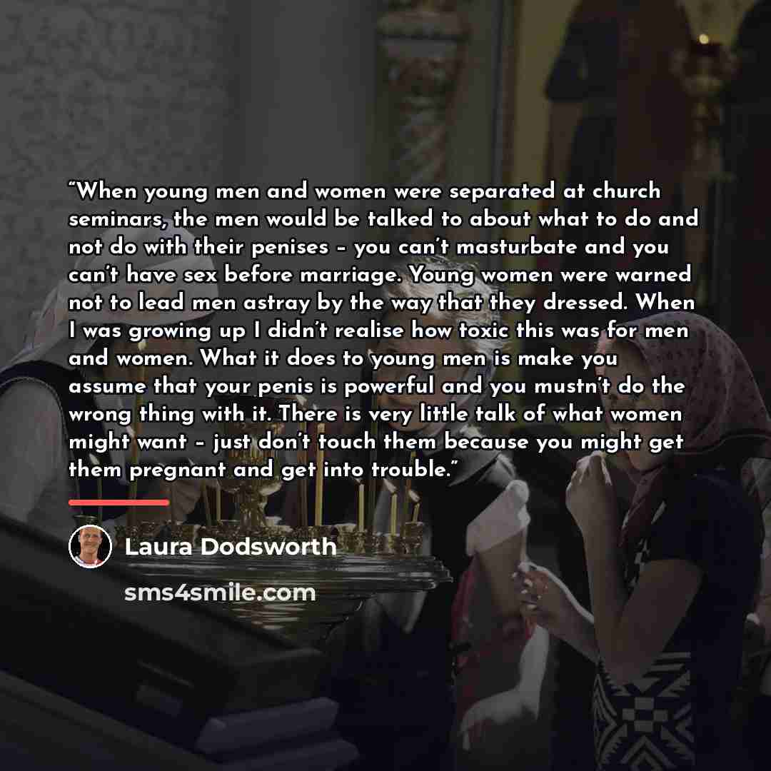 “When young men and women were separated at church seminars, the men would be talked to about what to do and not do with their penises – you can’t masturbate and you can’t have sex before marriage. Young women were warned not to lead men astray by the way that they dressed. When I was growing up I…” quote by Laura Dodsworth