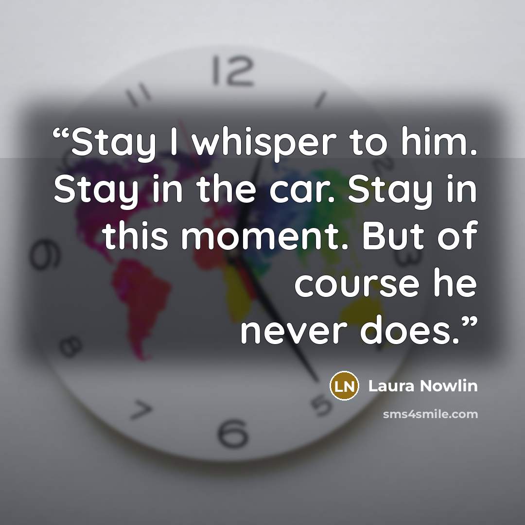 “Stay I whisper to him. Stay in the car. Stay in this moment. But of course he never does.” quote by Laura Nowlin