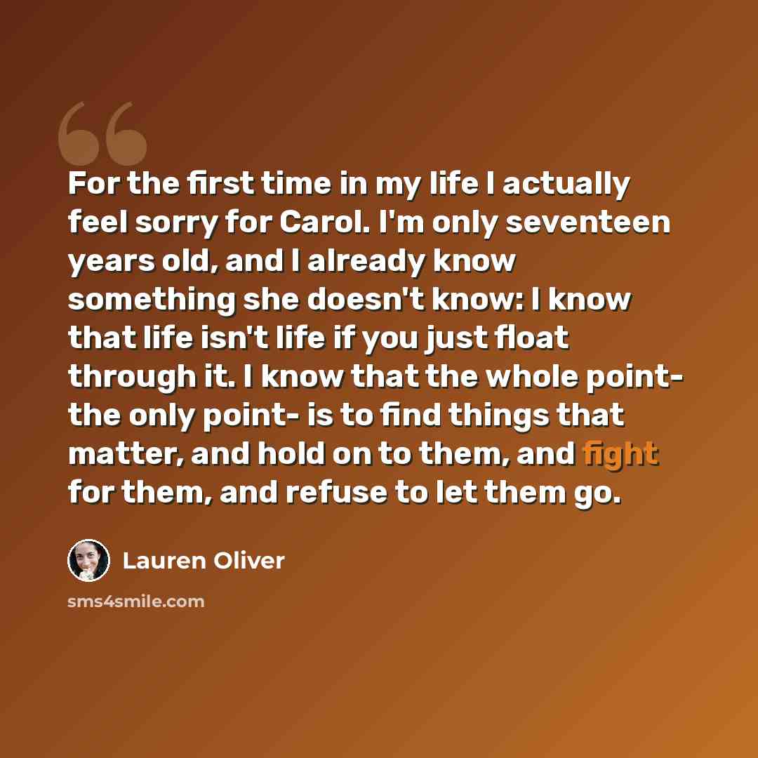 “For the first time in my life I actually feel sorry for Carol. I'm only seventeen years old, and I already know something she doesn't know: I know that life isn't life if you just float through it. I know that the whole point- the only point- is to find things that matter, and hold on to them, and…” quote by Lauren Oliver