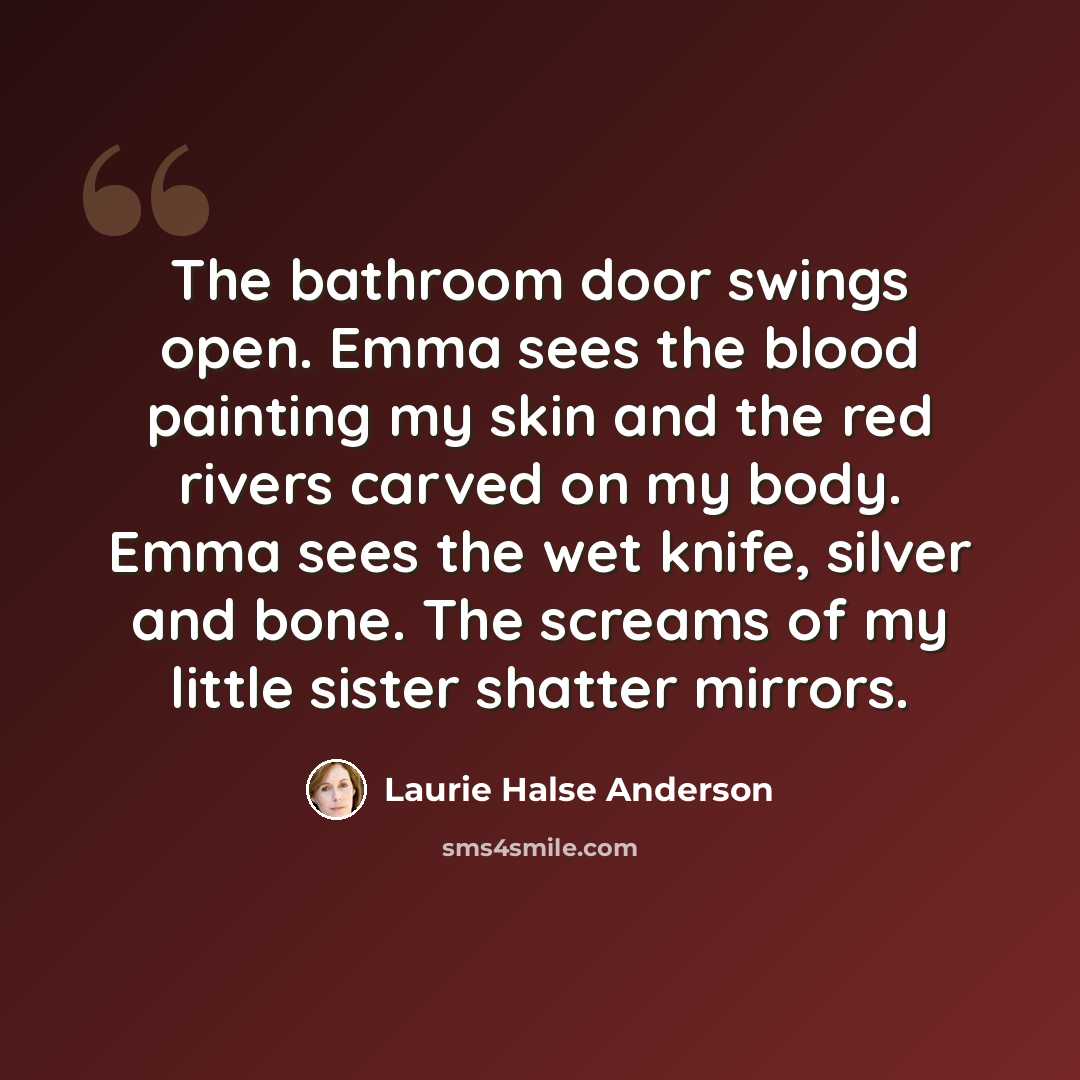 “The bathroom door swings open. Emma sees the blood painting my skin and the red rivers carved on my body. Emma sees the wet knife, silver and bone. The screams of my little sister shatter mirrors.” quote by Laurie Halse Anderson