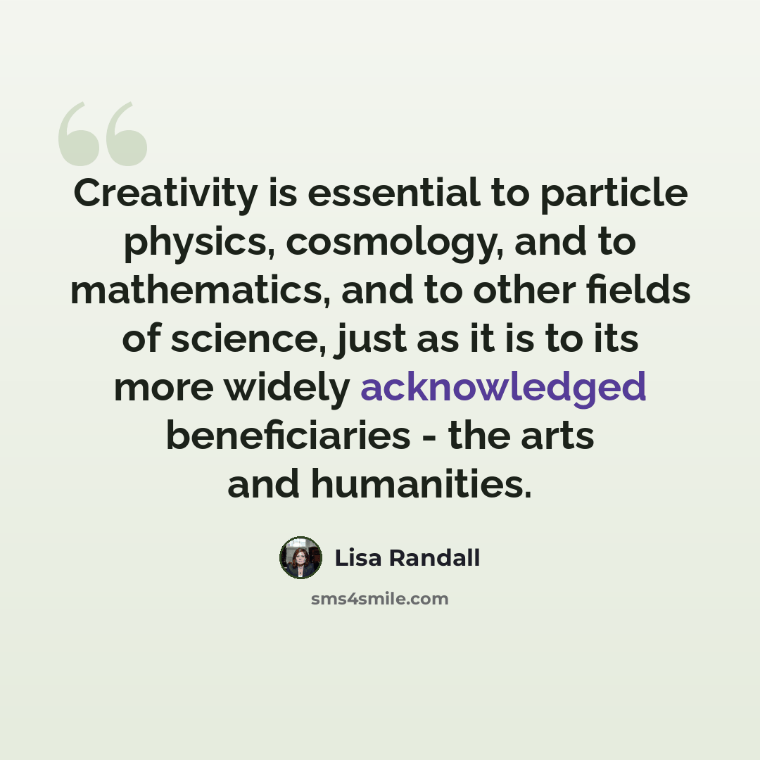 “Creativity is essential to particle physics, cosmology, and to mathematics, and to other fields of science, just as it is to its more widely acknowledged beneficiaries - the arts and humanities.” quote by Lisa Randall