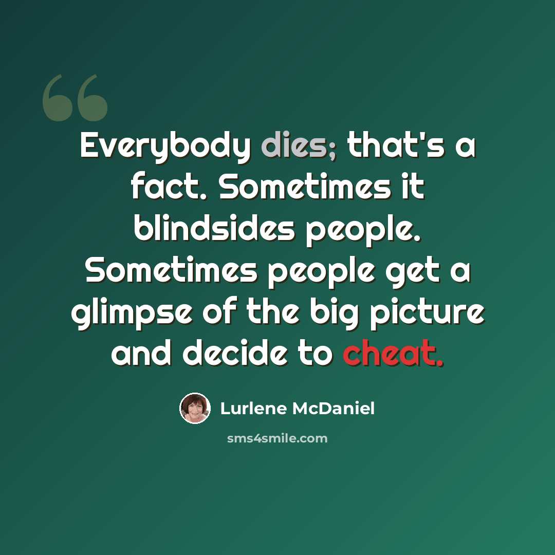“Everybody dies; that's a fact. Sometimes it blindsides people. Sometimes people get a glimpse of the big picture and decide to cheat.” quote by Lurlene McDaniel