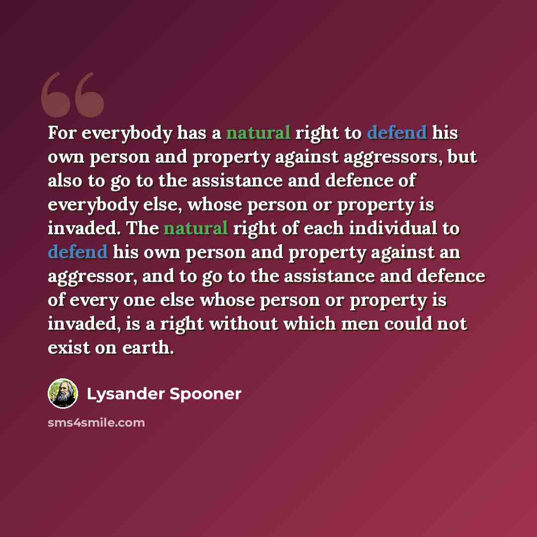 “For everybody has a natural right to defend his own person and property against aggressors, but also to go to the assistance and defence of everybody else, whose person or property is invaded. The natural right of each individual to defend his own person and property against an aggressor, and to…” quote by Lysander Spooner