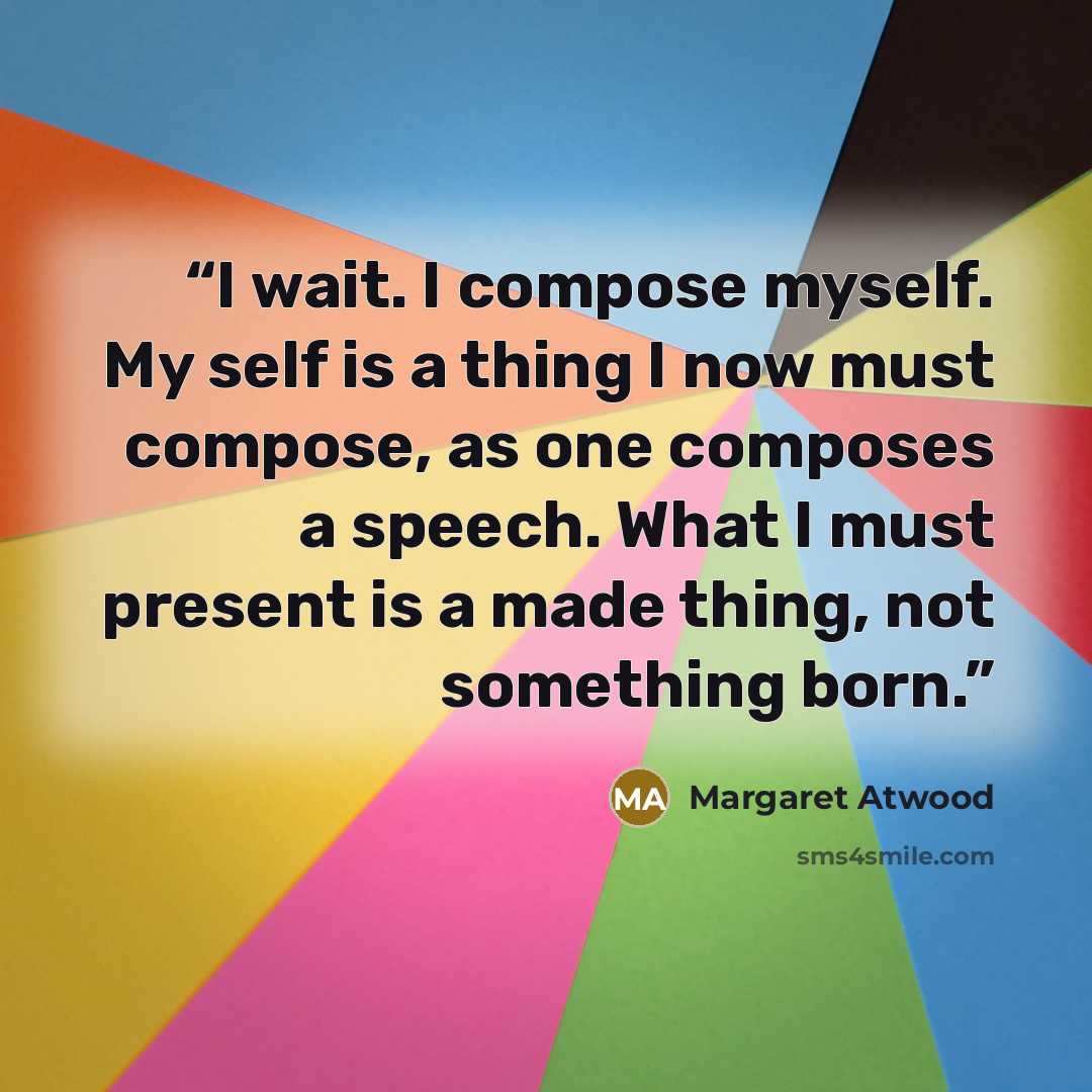 “I wait. I compose myself. My self is a thing I now must compose, as one composes a speech. What I must present is a made thing, not something born.” quote by Margaret Atwood