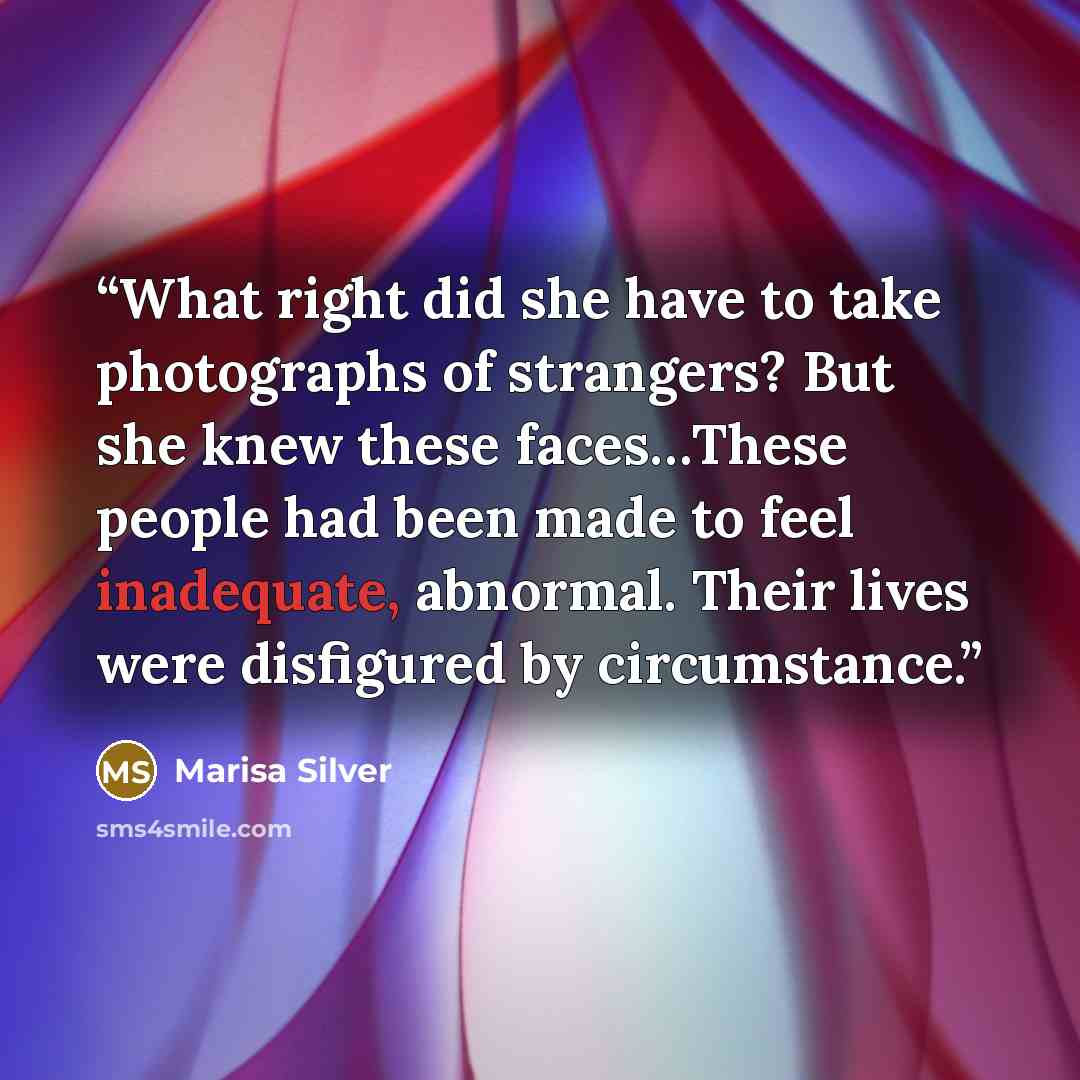 “What right did she have to take photographs of strangers? But she knew these faces…These people had been made to feel inadequate, abnormal. Their lives were disfigured by circumstance.” quote by Marisa Silver