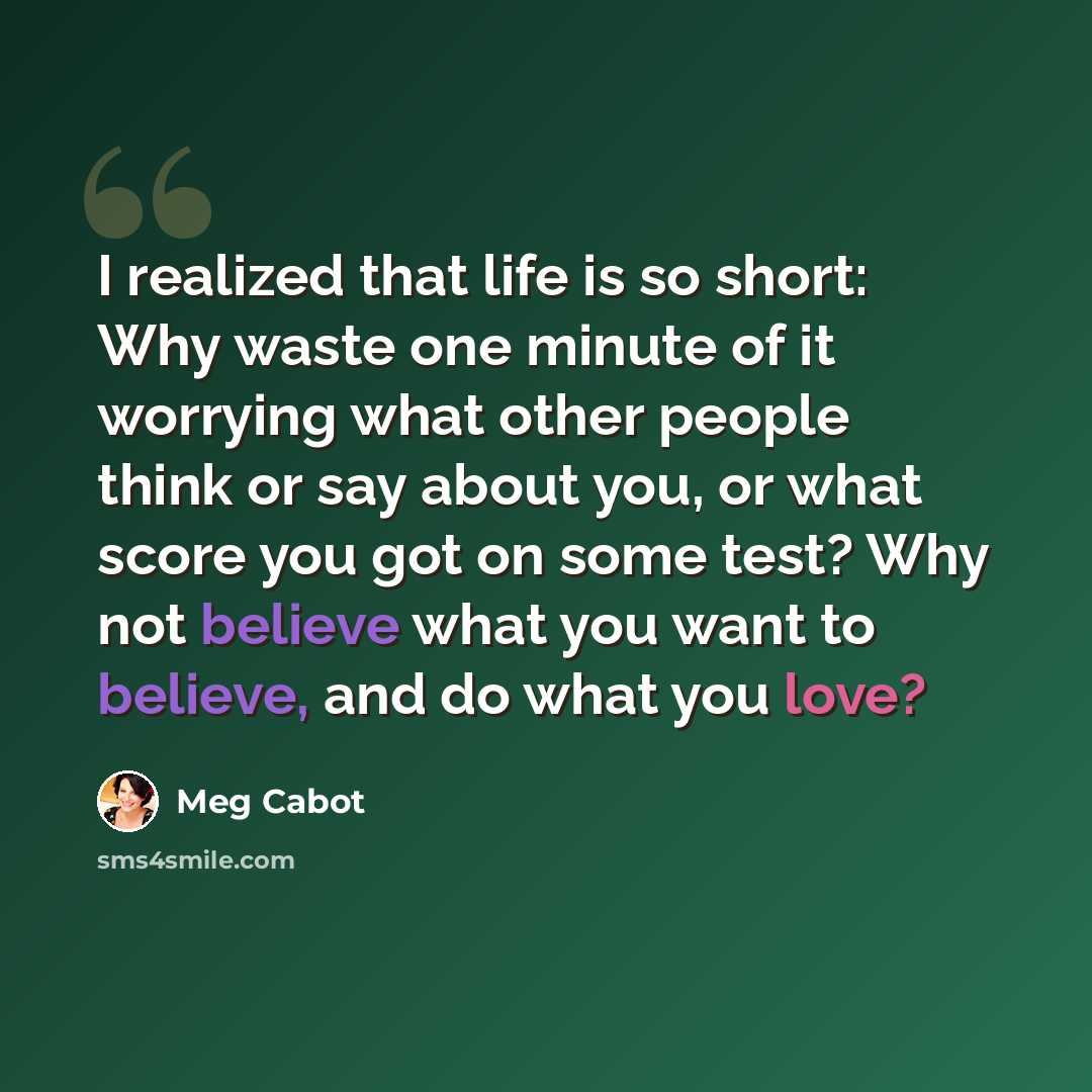 “I realized that life is so short: Why waste one minute of it worrying what other people think or say about you, or what score you got on some test? Why not believe what you want to believe, and do what you love?” quote by Meg Cabot