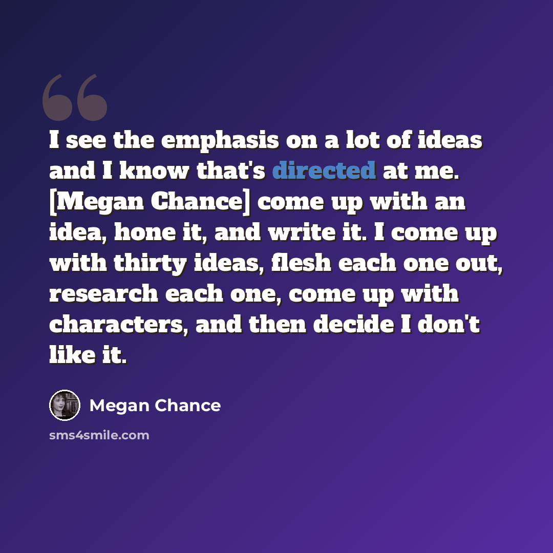 “I see the emphasis on a lot of ideas and I know that's directed at me. [Megan Chance] come up with an idea, hone it, and write it. I come up with thirty ideas, flesh each one out, research each one, come up with characters, and then decide I don't like it.” quote by Megan Chance