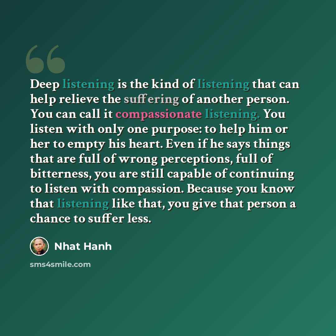 “Deep listening is the kind of listening that can help relieve the suffering of another person. You can call it compassionate listening. You listen with only one purpose: to help him or her to empty his heart. Even if he says things that are full of wrong perceptions, full of bitterness, you are…” quote by Nhat Hanh