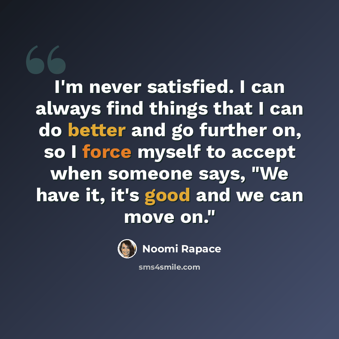 “I'm never satisfied. I can always find things that I can do better and go further on, so I force myself to accept when someone says, "We have it, it's good and we can move on."” quote by Noomi Rapace