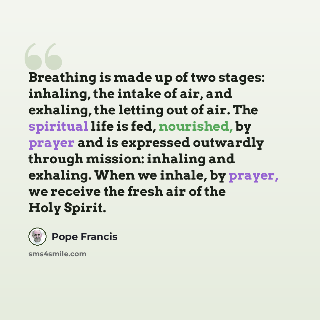 “Breathing is made up of two stages: inhaling, the intake of air, and exhaling, the letting out of air. The spiritual life is fed, nourished, by prayer and is expressed outwardly through mission: inhaling and exhaling. When we inhale, by prayer, we receive the fresh air of the Holy Spirit.” quote by Pope Francis