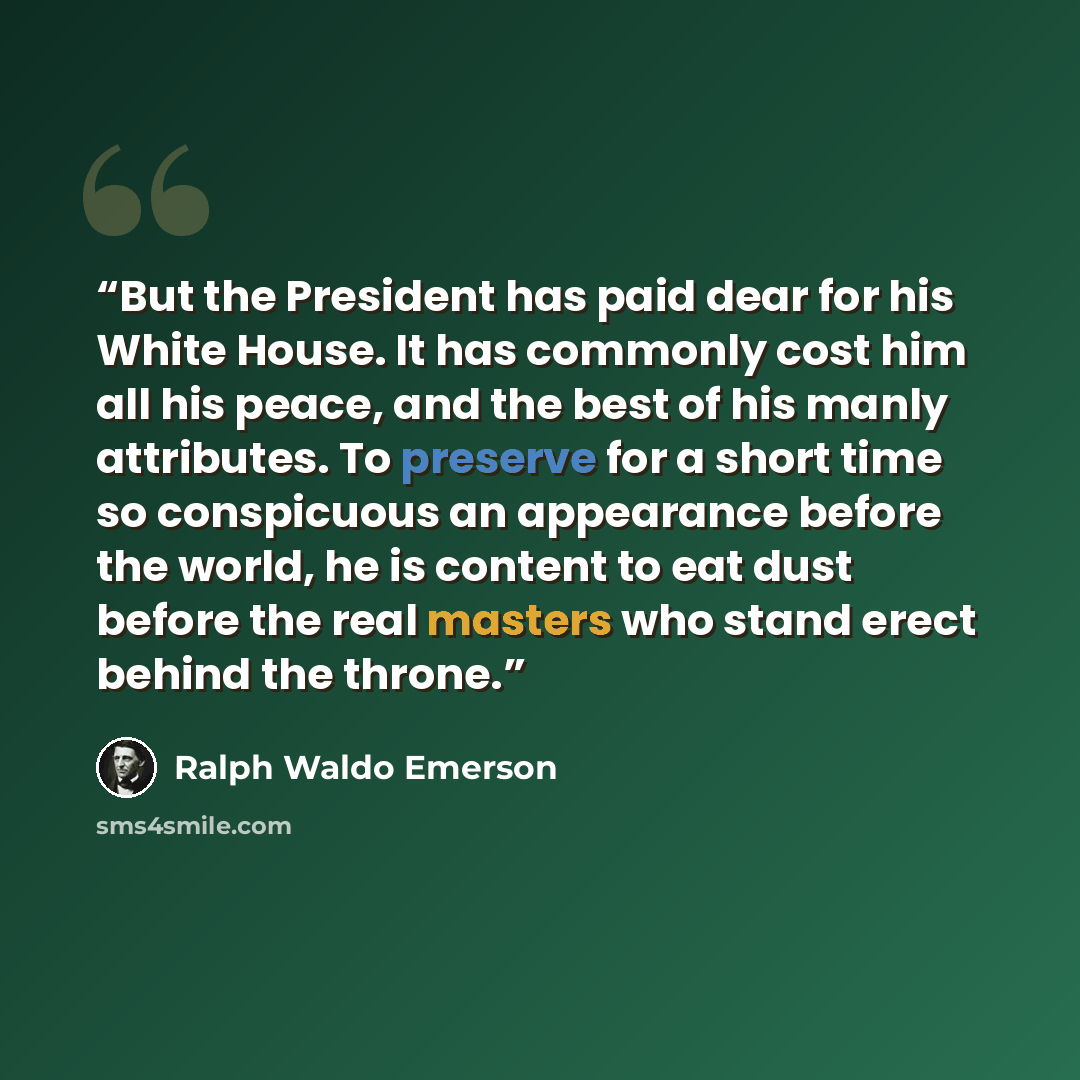 “But the President has paid dear for his White House. It has commonly cost him all his peace, and the best of his manly attributes. To preserve for a short time so conspicuous an appearance before the world, he is content to eat dust before the real masters who stand erect behind the throne.” quote by Ralph Waldo Emerson