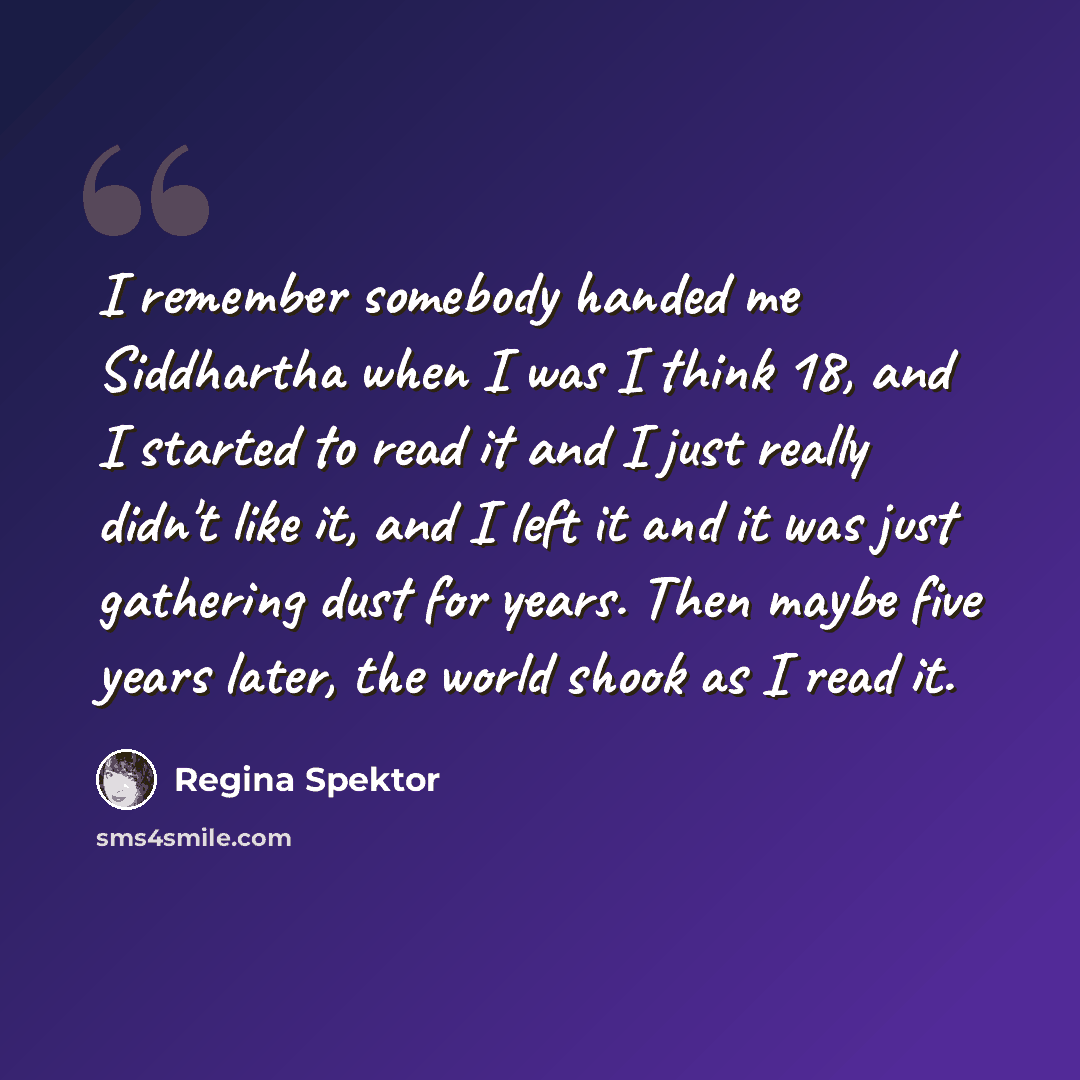 “I remember somebody handed me Siddhartha when I was I think 18, and I started to read it and I just really didn't like it, and I left it and it was just gathering dust for years. Then maybe five years later, the world shook as I read it.” quote by Regina Spektor