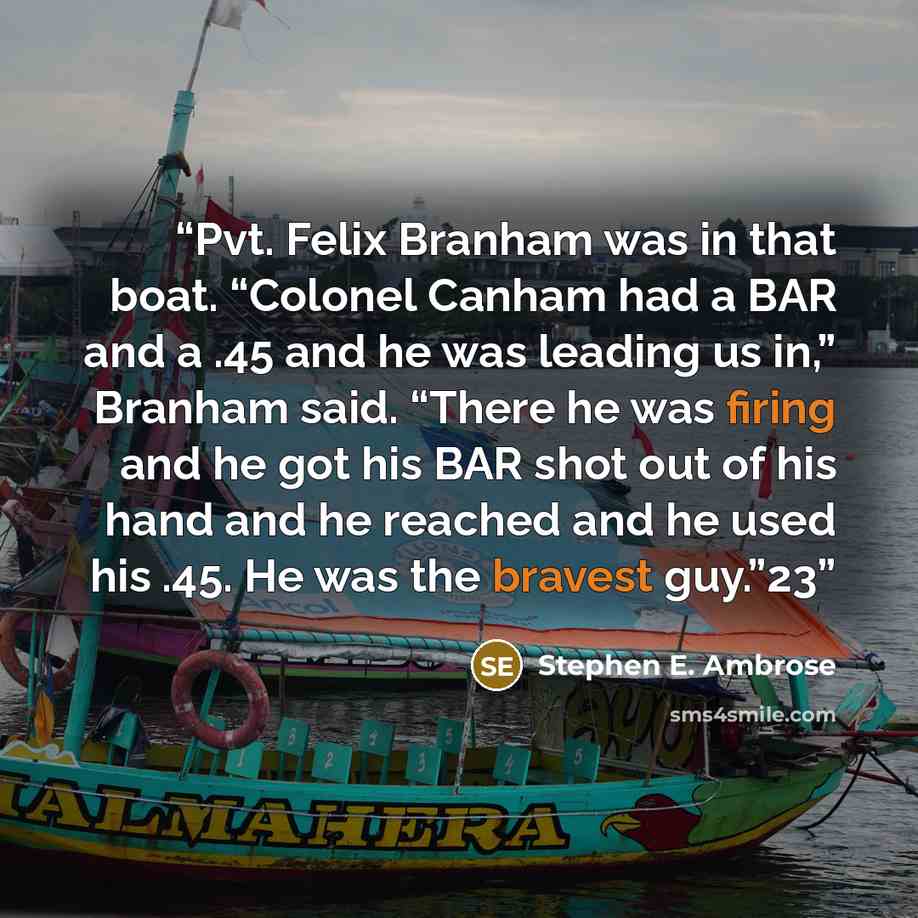“Pvt. Felix Branham was in that boat. “Colonel Canham had a BAR and a .45 and he was leading us in,” Branham said. “There he was firing and he got his BAR shot out of his hand and he reached and he used his .45. He was the bravest guy.”23” quote by Stephen E. Ambrose