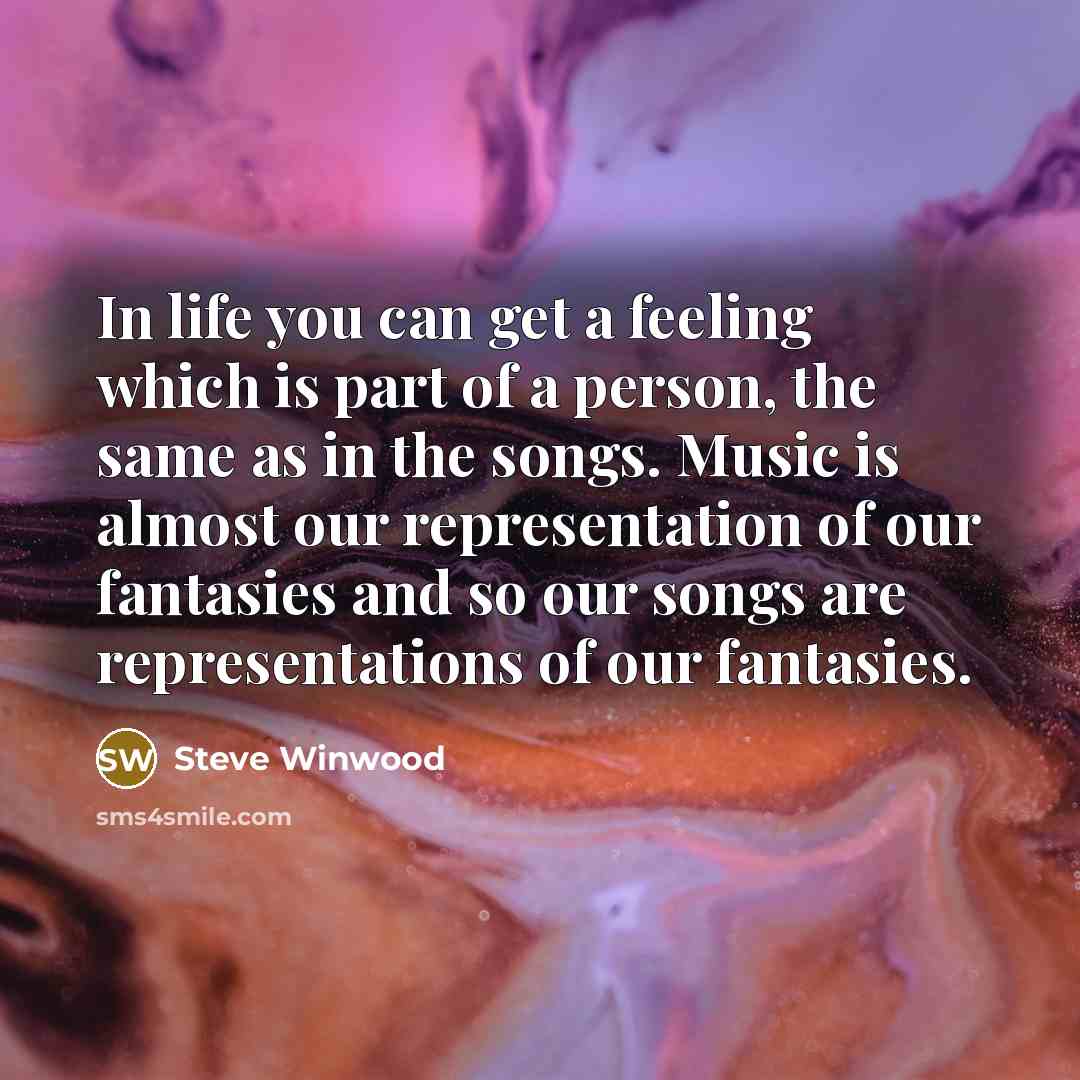 “In life you can get a feeling which is part of a person, the same as in the songs. Music is almost our representation of our fantasies and so our songs are representations of our fantasies.” quote by Steve Winwood