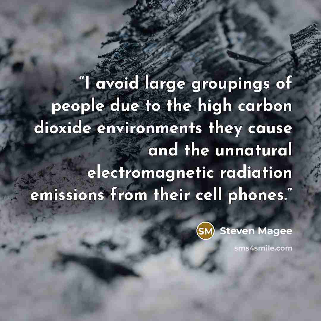 “I avoid large groupings of people due to the high carbon dioxide environments they cause and the unnatural electromagnetic radiation emissions from their cell phones.” quote by Steven Magee